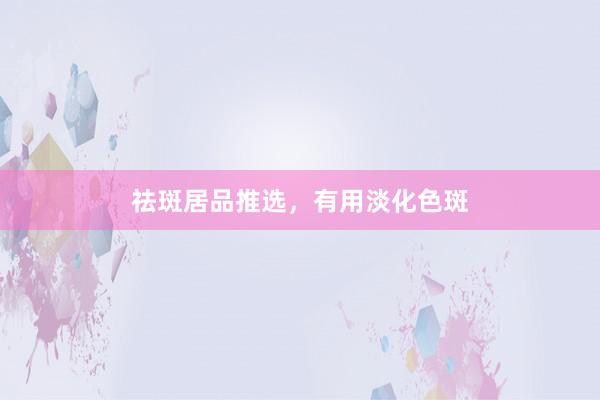祛斑居品推选，有用淡化色斑